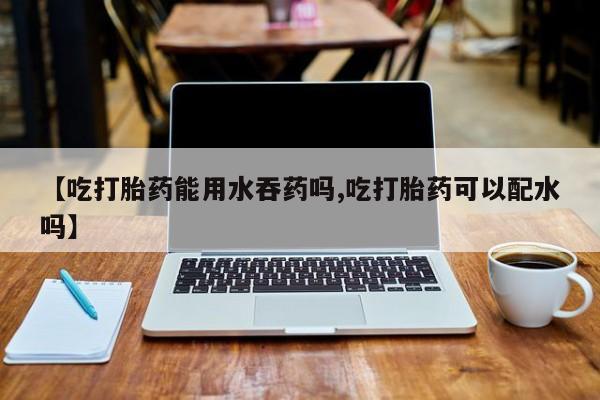 买流产药打胎药保密发货【吃打胎药能用水吞药吗,吃打胎药可以配水吗】
