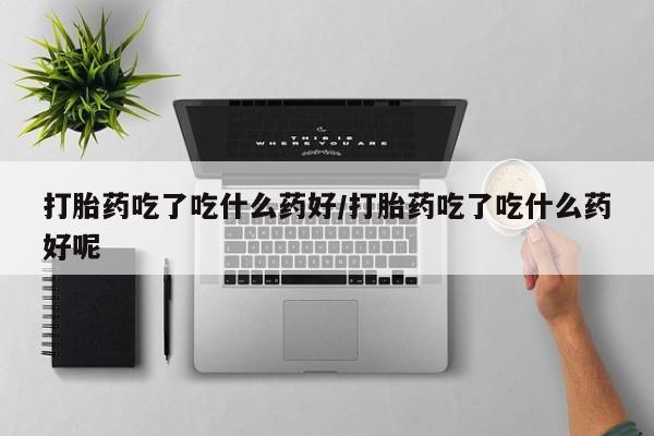 买流产药打胎药保密发货打胎药吃了吃什么药好/打胎药吃了吃什么药好呢
