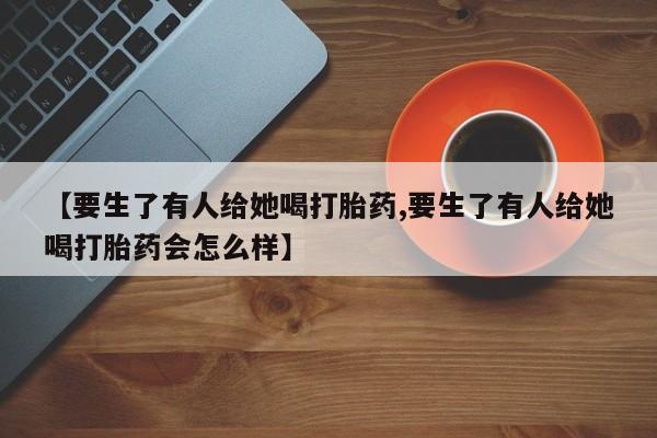买流产药打胎药保密发货【要生了有人给她喝打胎药,要生了有人给她喝打胎药会怎么样】