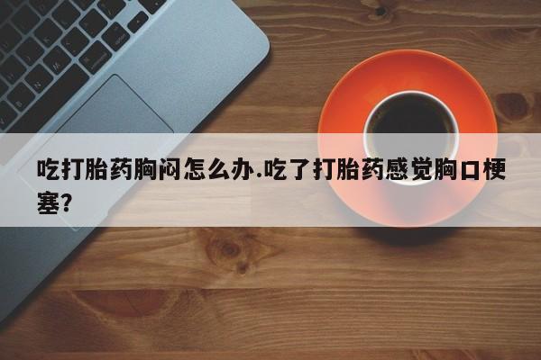 买流产药打胎药保密发货吃打胎药胸闷怎么办.吃了打胎药感觉胸口梗塞？