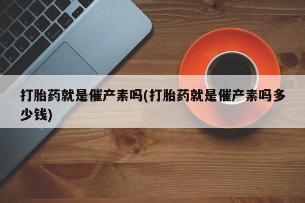 买流产药打胎药保密发货打胎药就是催产素吗(打胎药就是催产素吗多少钱)