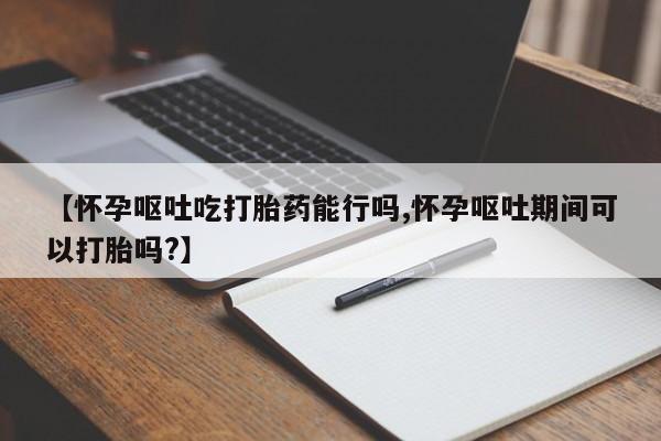 买流产药打胎药保密发货【怀孕呕吐吃打胎药能行吗,怀孕呕吐期间可以打胎吗?】