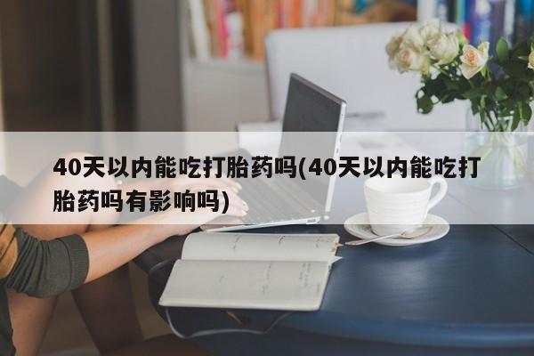买流产药打胎药保密发货40天以内能吃打胎药吗(40天以内能吃打胎药吗有影响吗)