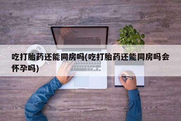 买流产药打胎药保密发货吃打胎药还能同房吗(吃打胎药还能同房吗会怀孕吗)