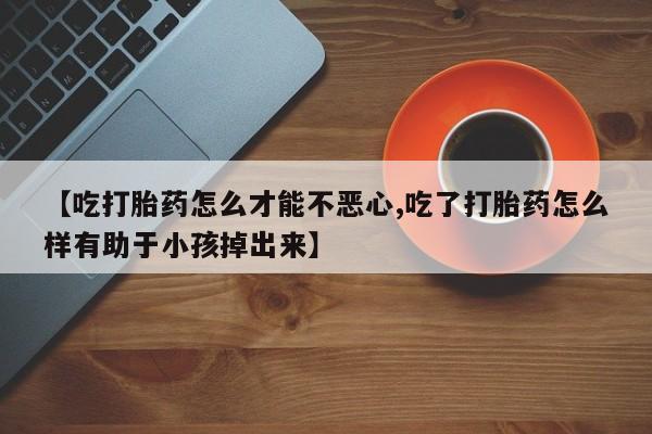 买流产药打胎药保密发货【吃打胎药怎么才能不恶心,吃了打胎药怎么样有助于小孩掉出来】