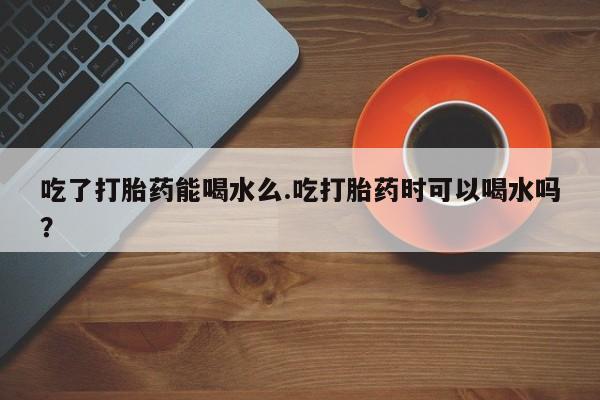 买流产药打胎药保密发货吃了打胎药能喝水么.吃打胎药时可以喝水吗？