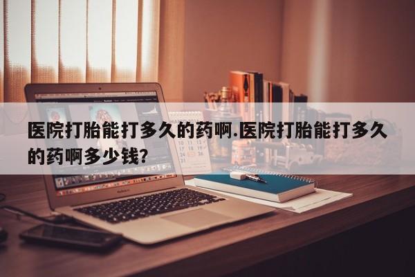 买流产药打胎药保密发货医院打胎能打多久的药啊.医院打胎能打多久的药啊多少钱？