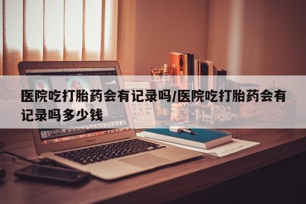 买流产药打胎药保密发货医院吃打胎药会有记录吗/医院吃打胎药会有记录吗多少钱