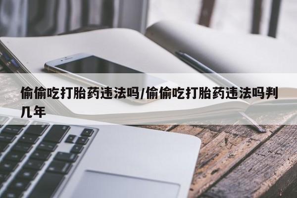 买流产药打胎药保密发货偷偷吃打胎药违法吗/偷偷吃打胎药违法吗判几年