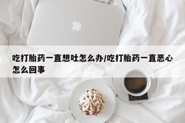 买流产药打胎药保密发货吃打胎药一直想吐怎么办/吃打胎药一直恶心怎么回事