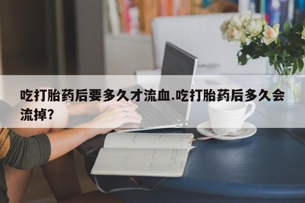 买流产药打胎药保密发货吃打胎药后要多久才流血.吃打胎药后多久会流掉？