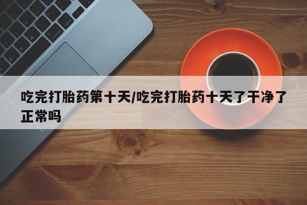 买流产药打胎药保密发货吃完打胎药第十天/吃完打胎药十天了干净了正常吗