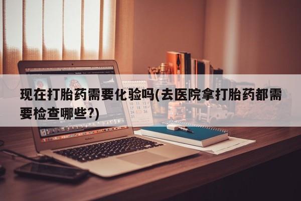 买流产药打胎药保密发货现在打胎药需要化验吗(去医院拿打胎药都需要检查哪些?)