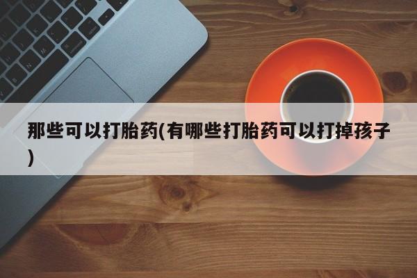 买流产药打胎药保密发货那些可以打胎药(有哪些打胎药可以打掉孩子)