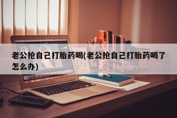 买流产药打胎药保密发货老公抢自己打胎药喝(老公抢自己打胎药喝了怎么办)