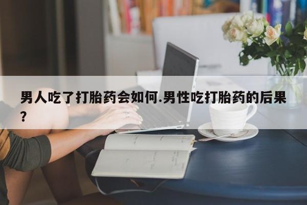 买流产药打胎药保密发货男人吃了打胎药会如何.男性吃打胎药的后果？