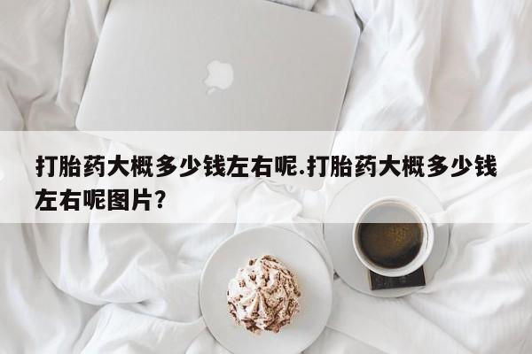 买流产药打胎药保密发货打胎药大概多少钱左右呢.打胎药大概多少钱左右呢图片？