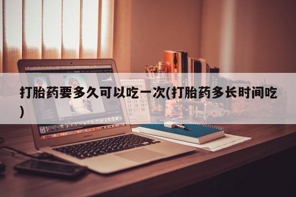 买流产药打胎药保密发货打胎药要多久可以吃一次(打胎药多长时间吃)