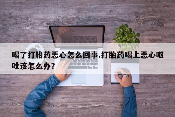 买流产药打胎药保密发货喝了打胎药恶心怎么回事.打胎药喝上恶心呕吐该怎么办？