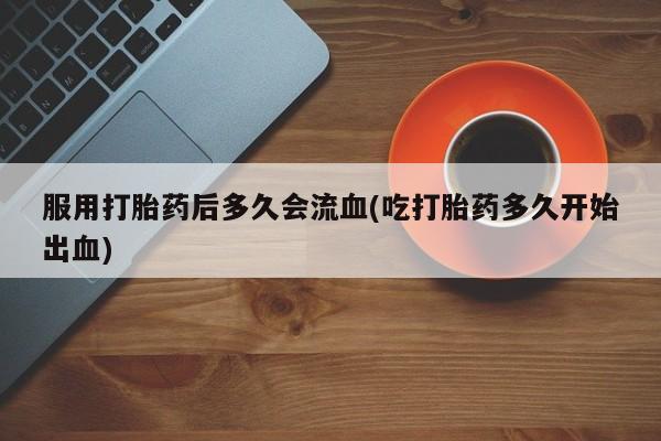 买流产药打胎药保密发货服用打胎药后多久会流血(吃打胎药多久开始出血)