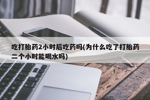 买流产药打胎药保密发货吃打胎药2小时后吃药吗(为什么吃了打胎药二个小时能喝水吗)