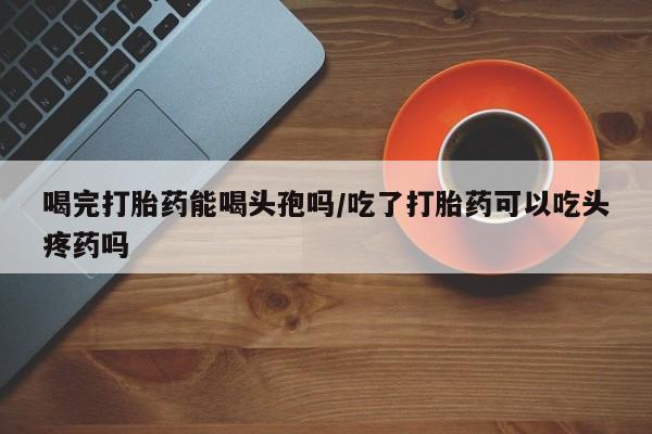 买流产药打胎药保密发货喝完打胎药能喝头孢吗/吃了打胎药可以吃头疼药吗