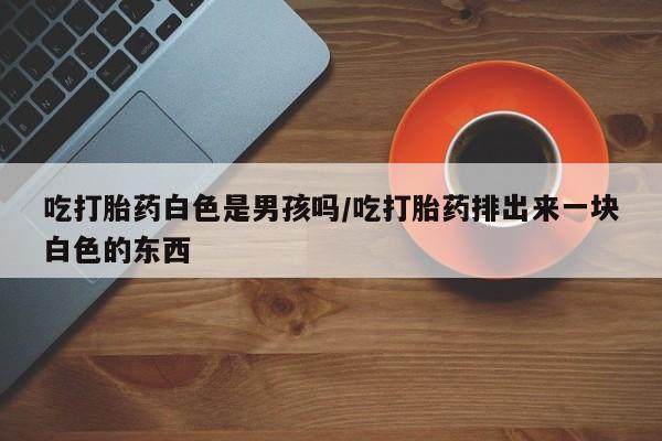 买流产药打胎药保密发货吃打胎药白色是男孩吗/吃打胎药排出来一块白色的东西