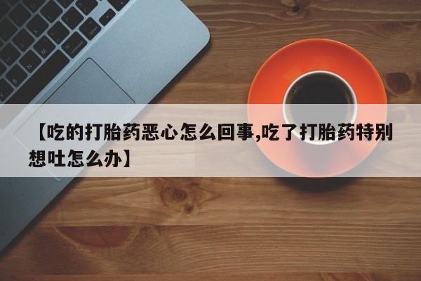 买流产药打胎药保密发货【吃的打胎药恶心怎么回事,吃了打胎药特别想吐怎么办】