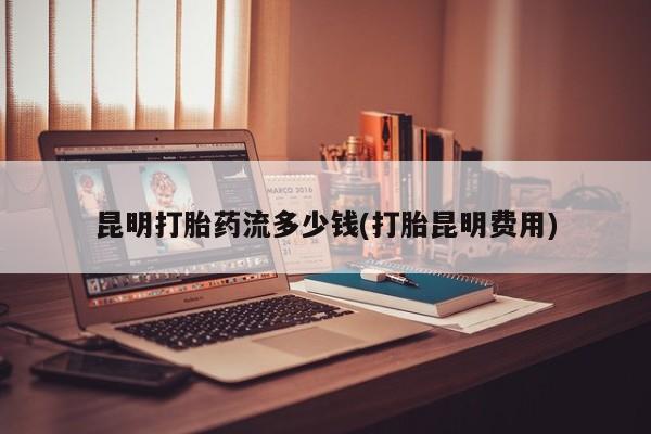 买流产药打胎药保密发货昆明打胎药流多少钱(打胎昆明费用)