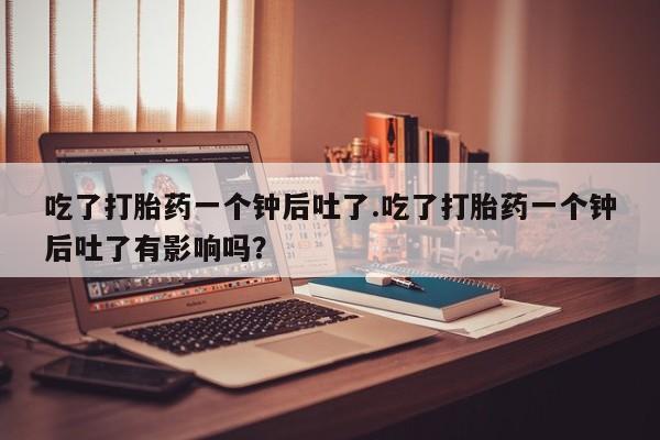 买流产药打胎药保密发货吃了打胎药一个钟后吐了.吃了打胎药一个钟后吐了有影响吗？