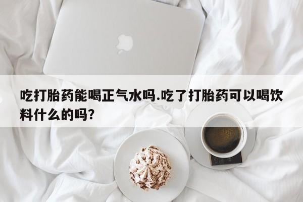 买流产药打胎药保密发货吃打胎药能喝正气水吗.吃了打胎药可以喝饮料什么的吗？