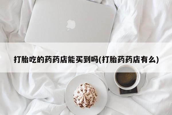 买流产药打胎药保密发货打胎吃的药药店能买到吗(打胎药药店有么)