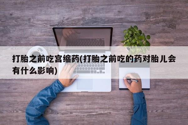买流产药打胎药保密发货打胎之前吃宫缩药(打胎之前吃的药对胎儿会有什么影响)