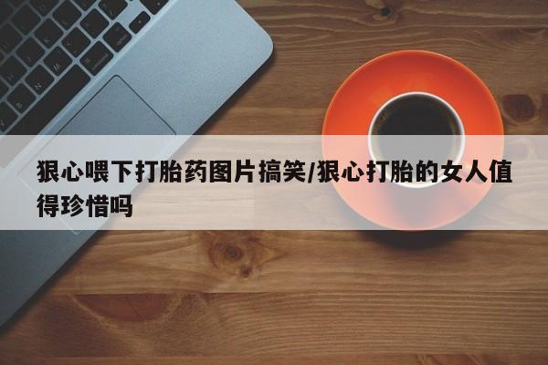 买流产药打胎药保密发货狠心喂下打胎药图片搞笑/狠心打胎的女人值得珍惜吗