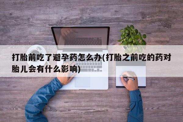 买流产药打胎药保密发货打胎前吃了避孕药怎么办(打胎之前吃的药对胎儿会有什么影响)