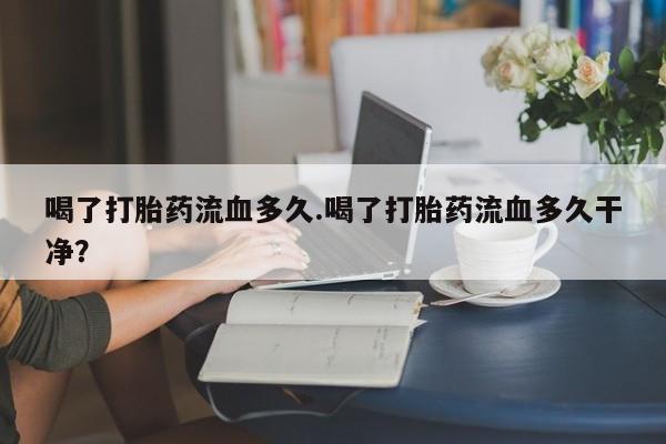 买流产药打胎药保密发货喝了打胎药流血多久.喝了打胎药流血多久干净？