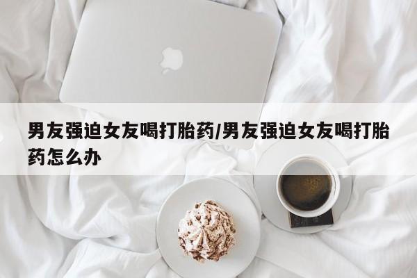买流产药打胎药保密发货男友强迫女友喝打胎药/男友强迫女友喝打胎药怎么办
