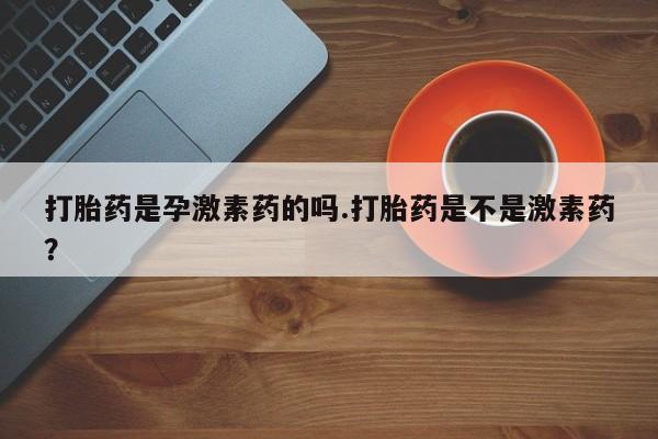 买流产药打胎药保密发货打胎药是孕激素药的吗.打胎药是不是激素药？
