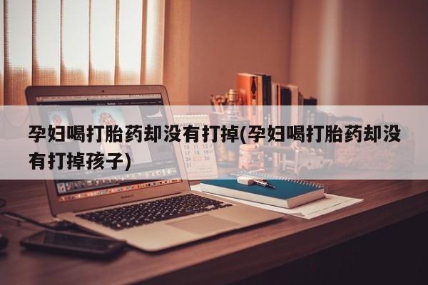 买流产药打胎药保密发货孕妇喝打胎药却没有打掉(孕妇喝打胎药却没有打掉孩子)