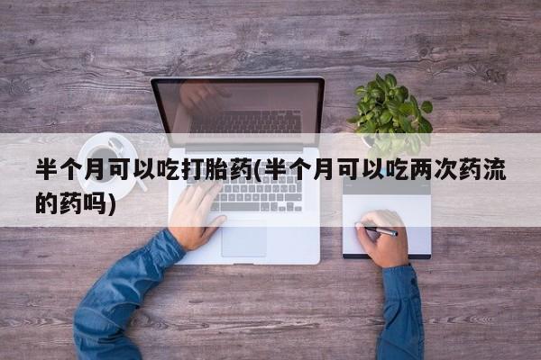 买流产药打胎药保密发货半个月可以吃打胎药(半个月可以吃两次药流的药吗)