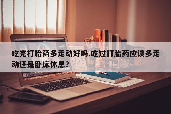 买流产药打胎药保密发货吃完打胎药多走动好吗.吃过打胎药应该多走动还是卧床休息？