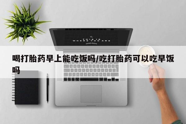 买流产药打胎药保密发货喝打胎药早上能吃饭吗/吃打胎药可以吃早饭吗