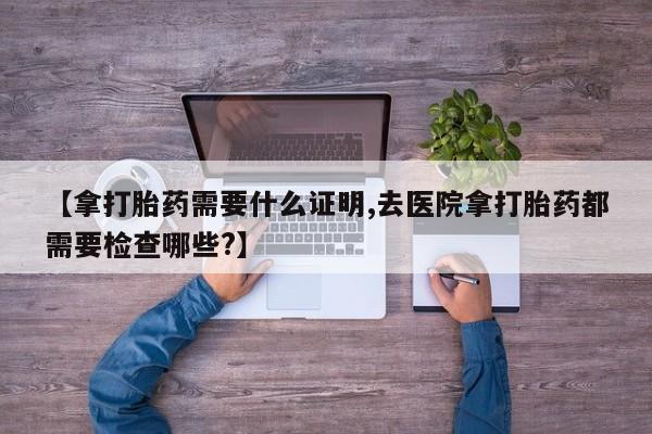 买流产药打胎药保密发货【拿打胎药需要什么证明,去医院拿打胎药都需要检查哪些?】