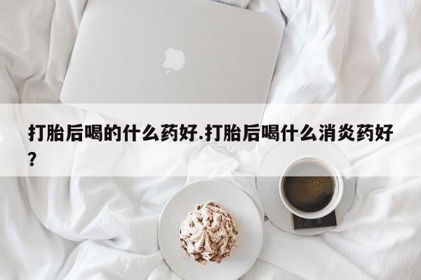 买流产药打胎药保密发货打胎后喝的什么药好.打胎后喝什么消炎药好？