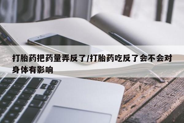 买流产药打胎药保密发货打胎药把药量弄反了/打胎药吃反了会不会对身体有影响