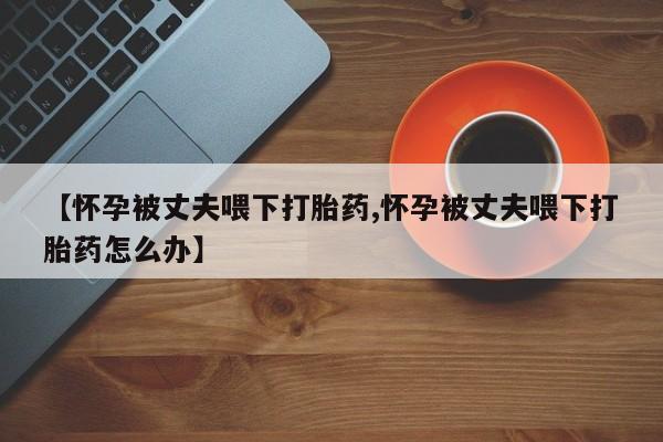 买流产药打胎药保密发货【怀孕被丈夫喂下打胎药,怀孕被丈夫喂下打胎药怎么办】