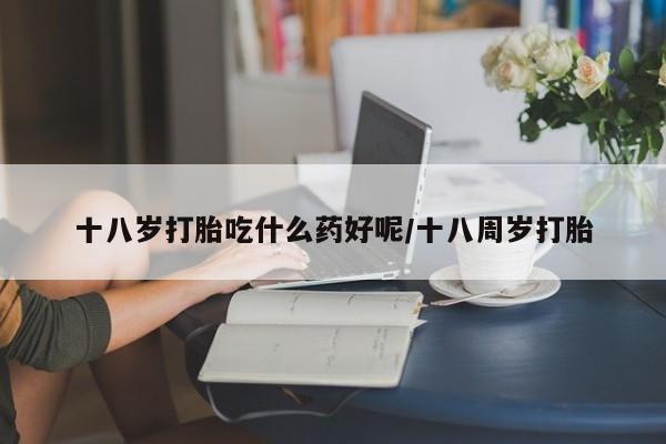 买流产药打胎药保密发货十八岁打胎吃什么药好呢/十八周岁打胎