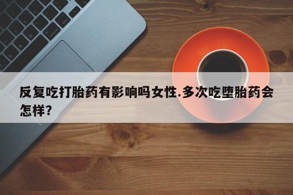 买流产药打胎药保密发货反复吃打胎药有影响吗女性.多次吃堕胎药会怎样？