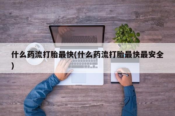 买流产药打胎药保密发货什么药流打胎最快(什么药流打胎最快最安全)
