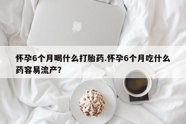 买流产药打胎药保密发货怀孕6个月喝什么打胎药.怀孕6个月吃什么药容易流产？